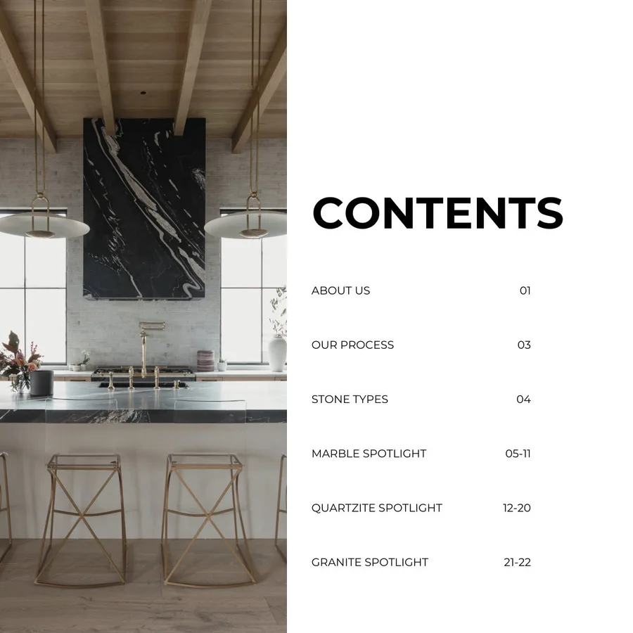 Lookbook Vol. 1, page 3: CONTENTS ABOUT US OUR PROCESS STONE TYPES MARBLE SPOTLIGHT QUARTZITE SPOTLIGHT GRANITE SPOTLIGHT 01 03 04 05-11 12-20 21-22