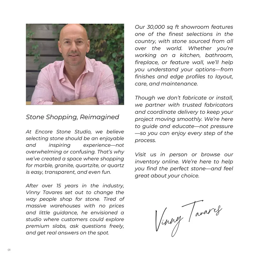 Lookbook Vol. 1, page 4: 01 Stone Shopping, Reimagined At Encore Stone Studio, we believe selecting stone should be an enjoyable and inspiring experience—not overwhelming or confusing. That’s why we’ve created a space where shopping for marble, granite, quartzite, or quartz is easy, transparent, and even fun. After over 15 years in the industry, Vinny Tavares set out to change the way people shop for stone. Tired of massive warehouses with no prices and little guidance, he envisioned a studio where customers could explore premium slabs, ask questions freely, and get real answers on the spot. Our 30,000 sq ft showroom features one of the finest selections in the country, with stone sourced from all over the world. Whether you’re working on a kitchen, bathroom, fireplace, or feature wall, we’ll help you understand your options—from finishes and edge profiles to layout, care, and maintenance. Though we don’t fabricate or install, we partner with trusted fabricators and coordinate delivery to keep your project moving smoothly. We’re here to guide and educate—not pressure —so you can enjoy every step of the process. Visit us in person or browse our inventory online. We’re here to help you find the perfect stone—and feel great about your choice. Vinny Tavares